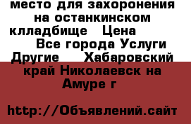 место для захоронения на останкинском клладбище › Цена ­ 1 000 000 - Все города Услуги » Другие   . Хабаровский край,Николаевск-на-Амуре г.